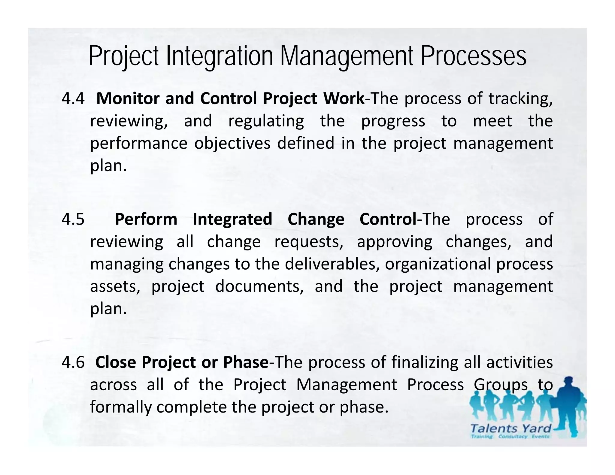 Project Integration Management Processes
4.4 Monitor and Control Project Work‐The process of tracking,
   reviewing, and regulating the progress to meet the
   performance objectives defined in the project management
   plan.

4.5      Perform Integrated Change Control‐The process of
      reviewing all change requests, approving changes, and
      managing changes to the deliverables organizational process
                              deliverables,
      assets, project documents, and the project management
      plan.

4.6 Close Project or Phase‐The process of finalizing all activities
   across all of the Project Management Process Groups to
   formally complete the project or phase.
 