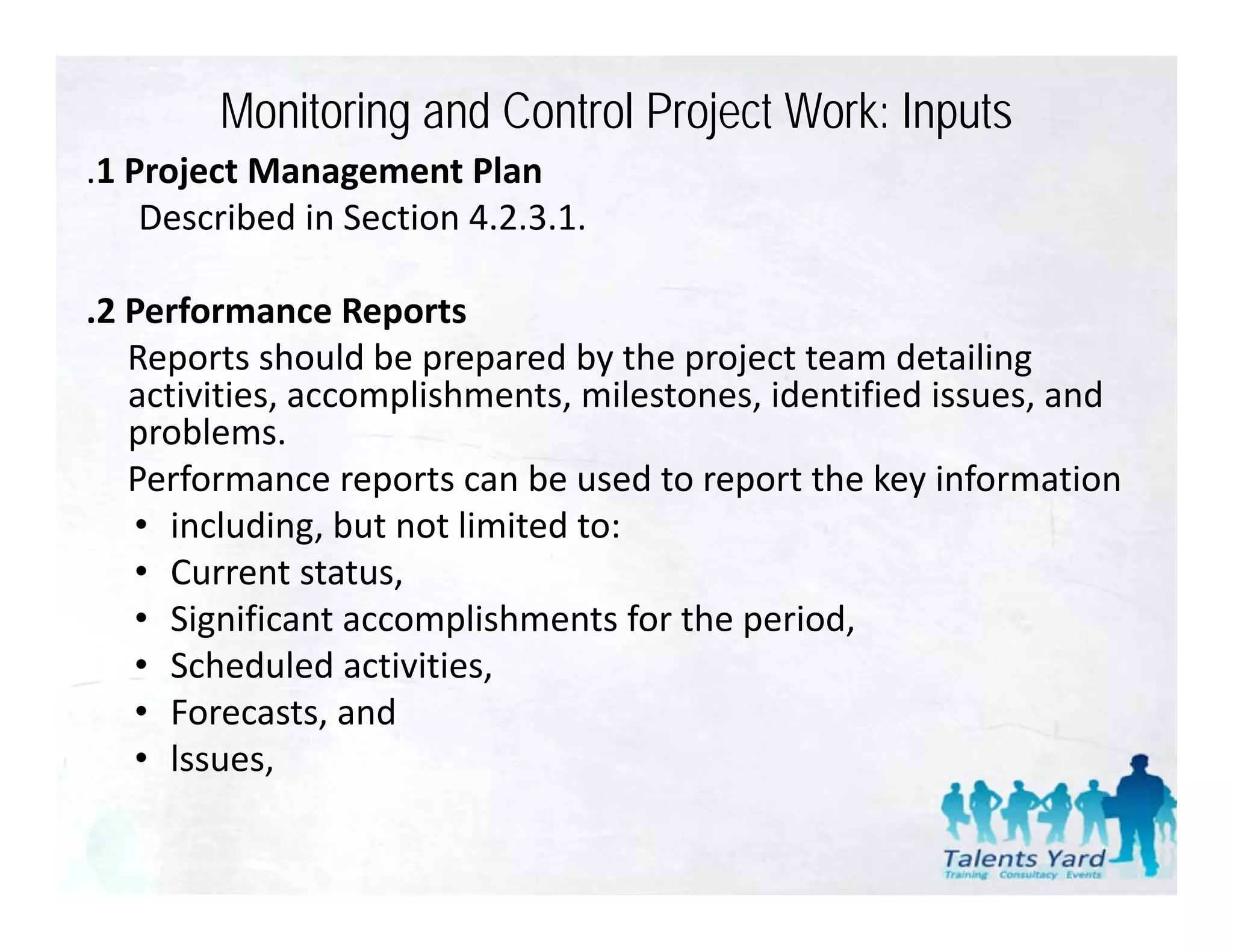 Monitoring and Control Project Work: Inputs
.1 Project Management Plan
 1 Project Management Plan
    Described in Section 4.2.3.1.

.2 Performance Reports
   Reports should be prepared by the project team detailing 
   activities, accomplishments, milestones, identified issues, and 
   problems. 
   Performance reports can be used to report the key information
   • including, but not limited to:
      including, but not limited to:
   • Current status,
   • Significant accomplishments for the period,
   • S h d l d ti iti
      Scheduled activities,
   • Forecasts, and
   • lssues, ,
 