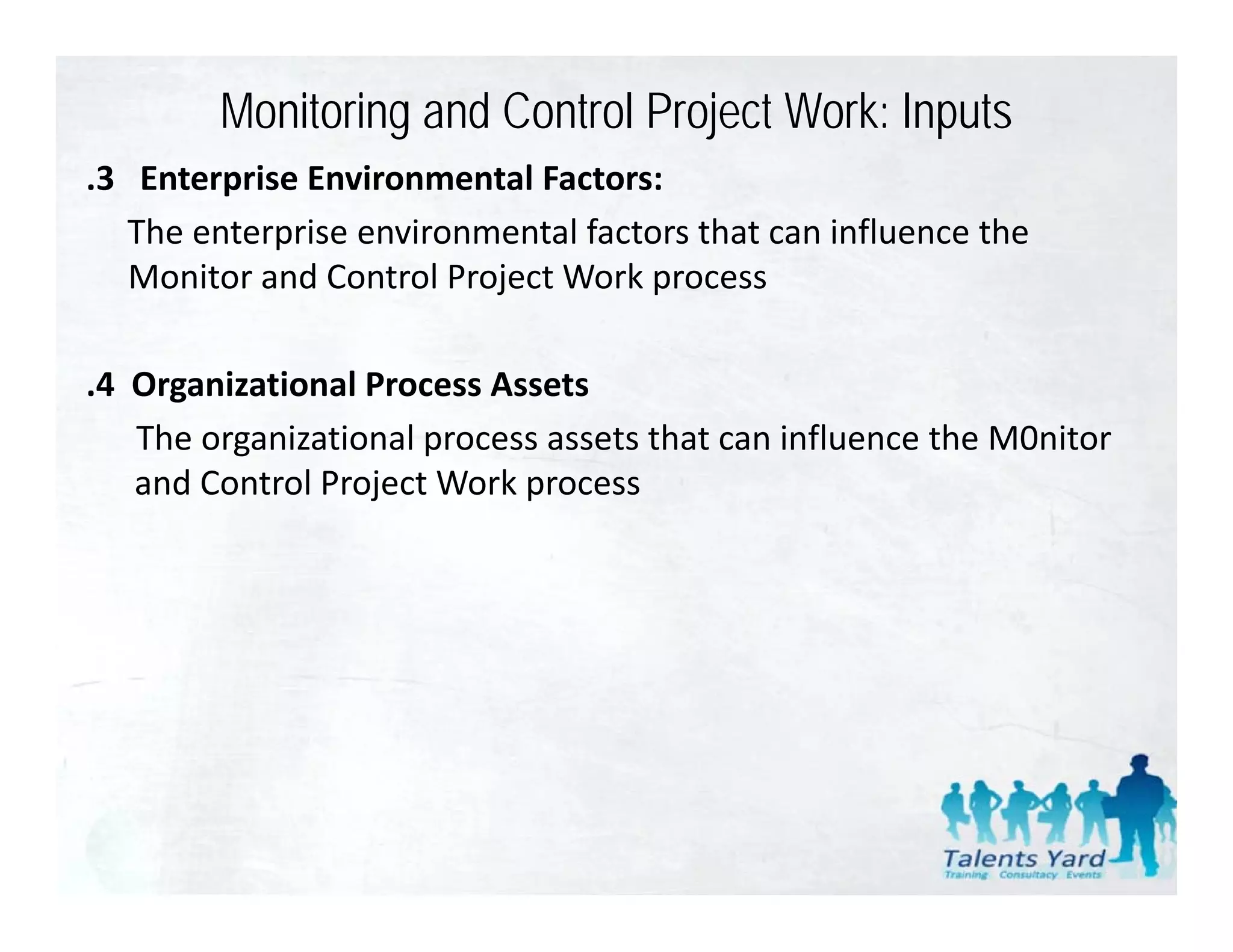 Monitoring and Control Project Work: Inputs
.3   Enterprise Environmental Factors:
 3 Enterprise Environmental Factors:
    The enterprise environmental factors that can influence the 
    Monitor and Control Project Work process

.4  Organizational Process Assets
    The organizational process assets that can influence the M0nitor  
    and Control Project Work process
 