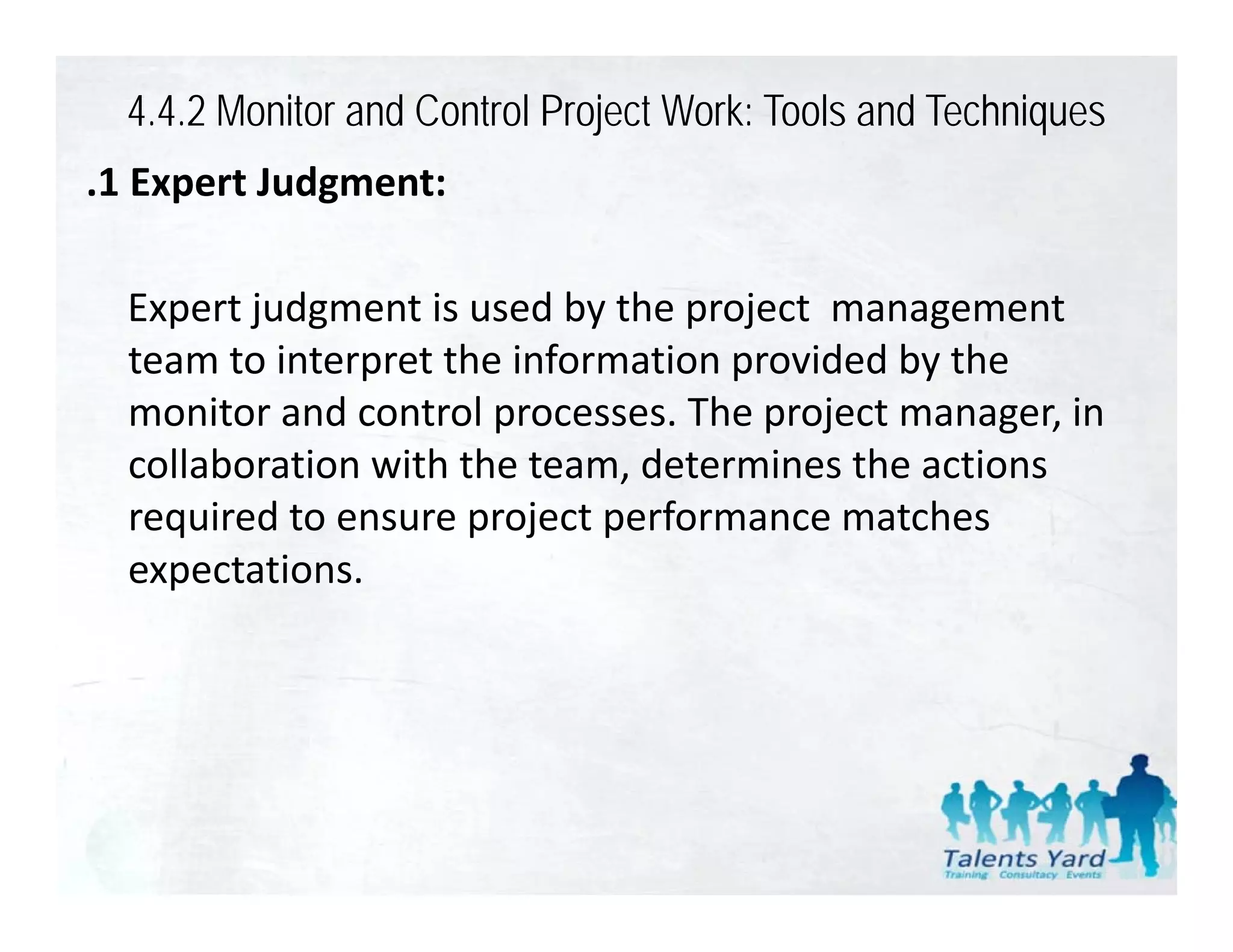 4.4.2 Monitor and Control Project Work: Tools and Techniques
.1 Expert Judgment:
 1 Expert Judgment:

  Expert judgment is used by the project  management 
  E     tj d      ti     d b th      j t             t
  team to interpret the information provided by the 
  monitor and control processes. The project manager, in 
  monitor and control processes The project manager in
  collaboration with the team, determines the actions 
  required to ensure project performance matches 
    q                 p j p
  expectations.
 
