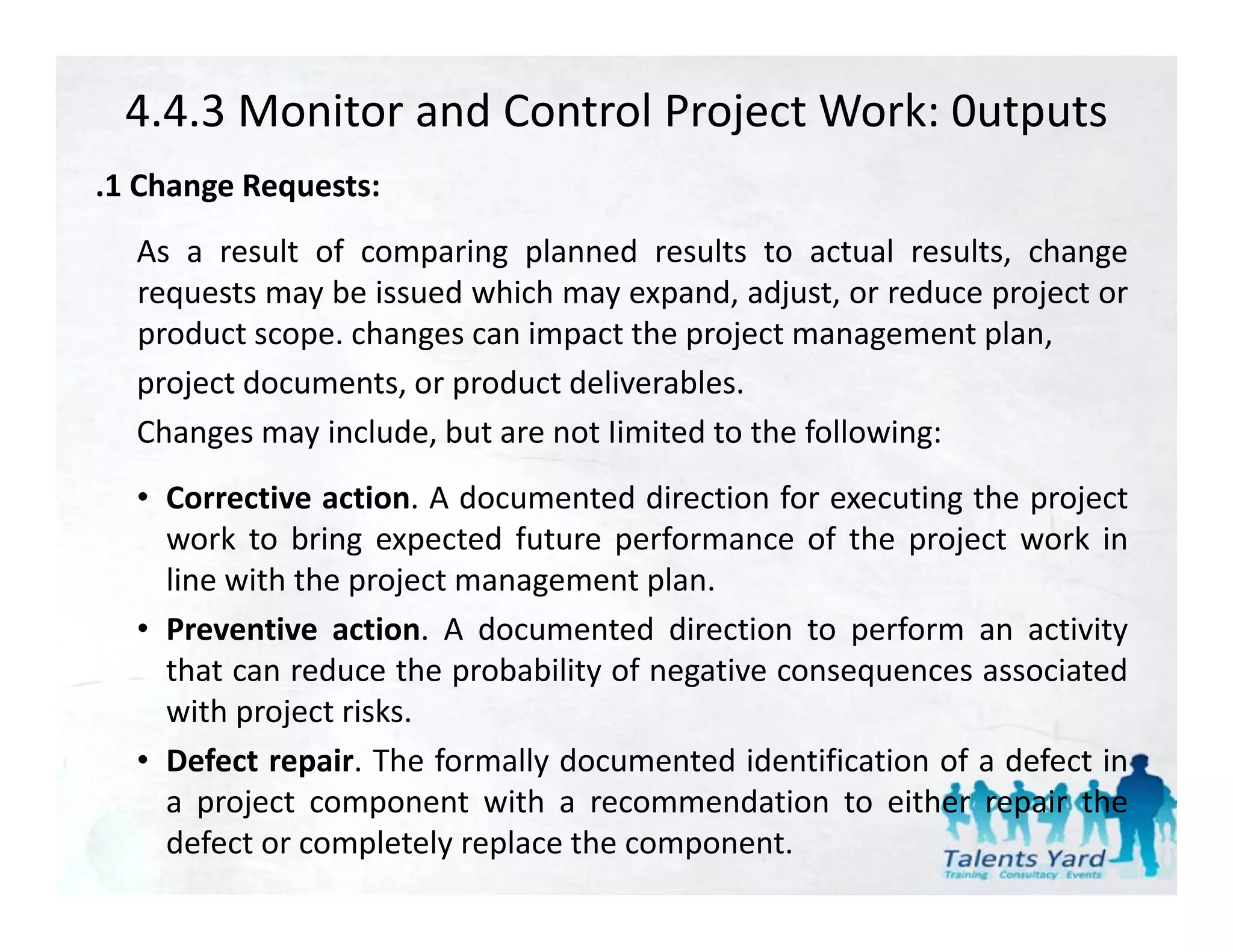 4.4.3 Monitor and Control Project Work: 0utputs
.1 Ch
 1 Change R
          Requests:
  As a result of comparing planned results to actual results, change
  requests may be issued which may expand adjust or reduce project or
                                     expand, adjust,
  product scope. changes can impact the project management plan,
  project documents, or product deliverables.
  Changes may include, but are not Iimited to the following:
  • Corrective action. A documented direction for executing the project
    work to bring expected future performance of the project work in
    line with the project management plan.
  • Preventive action. A documented direction to perform an activity
    that can reduce the probability of negative consequences associated
    with project risks.
  • Defect repair. The formally documented identification of a defect in
              p               y
    a project component with a recommendation to either repair the
    defect or completely replace the component.
 