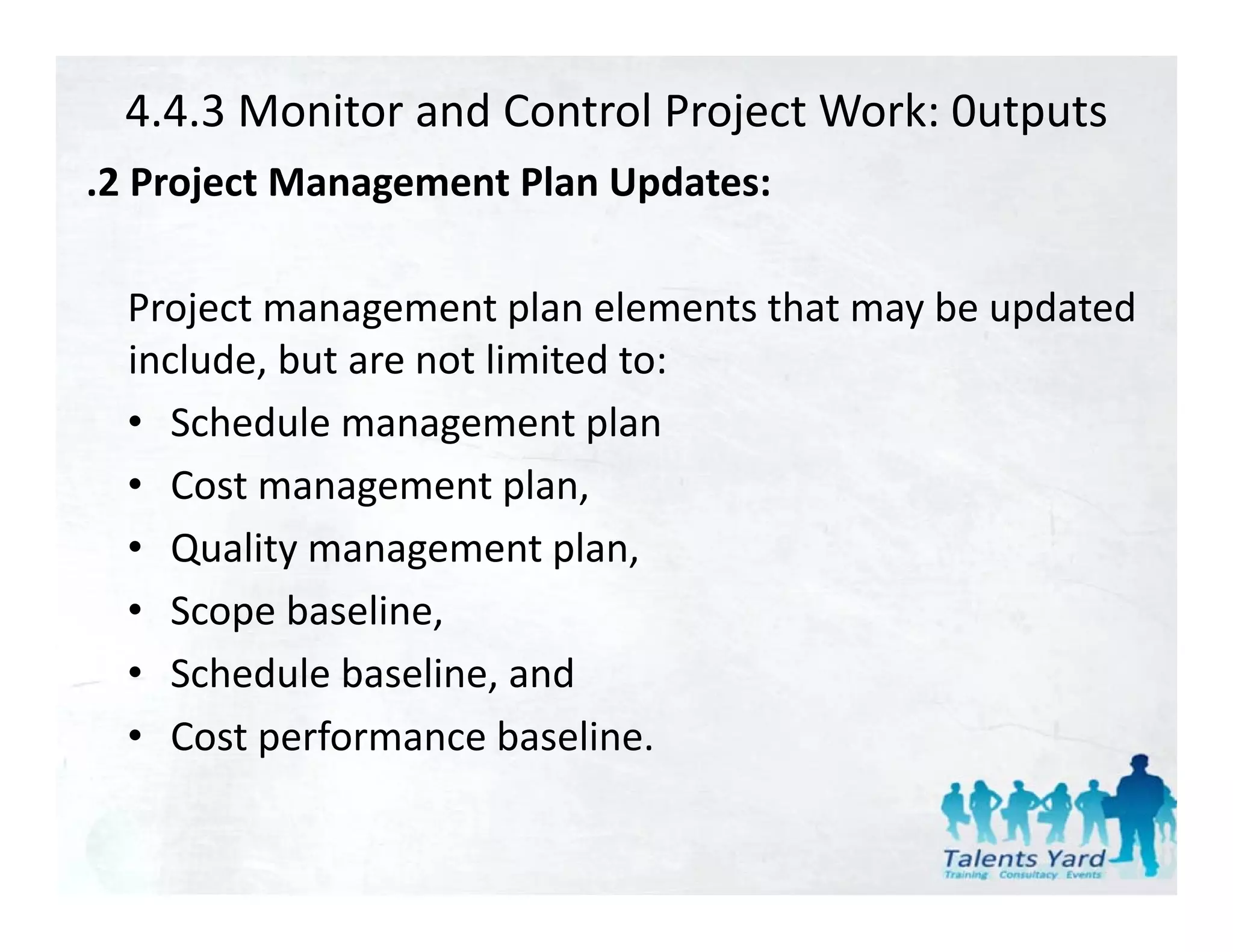 4.4.3 Monitor and Control Project Work: 0utputs
.2 Project Management Plan Updates:
 2 Project Management Plan Updates:

  Project management plan elements that may be updated 
  P j t                t l     l   t th t   b    d t d
  include, but are not limited to:
  • Sched le management plan
     Schedule management plan
  • Cost management plan,
  • Q li
     Quality management plan,
                            l
  • Scope baseline,
  • Schedule baseline, and
  • Cost performance baseline.
 