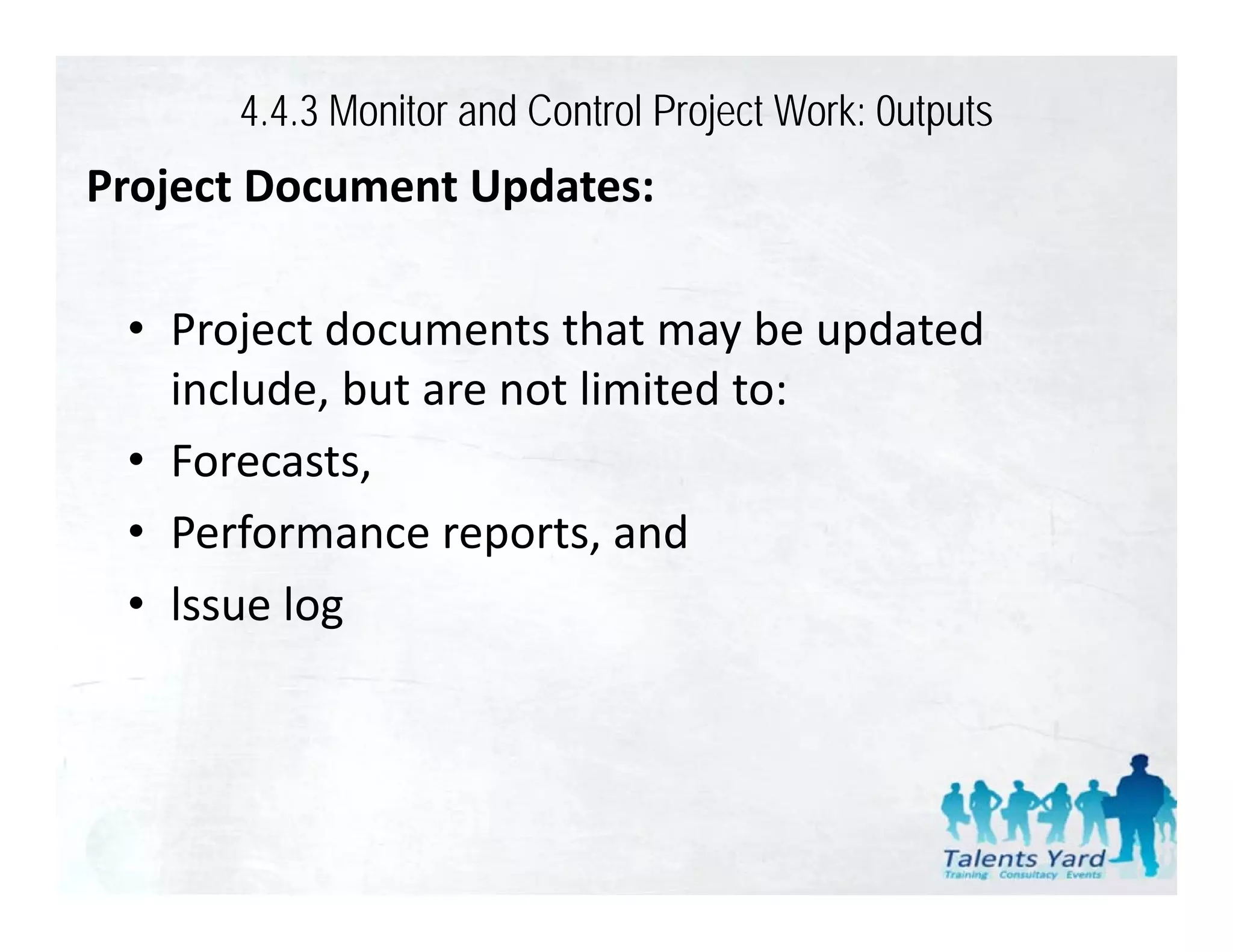 4.4.3 Monitor and Control Project Work: 0utputs
Project Document Updates:
P j tD         tU d t

 • Project documents that may be updated 
   include, but are not limited to:
 • Forecasts,
 • Performance reports and
   Performance reports, and
 • lssue log
 