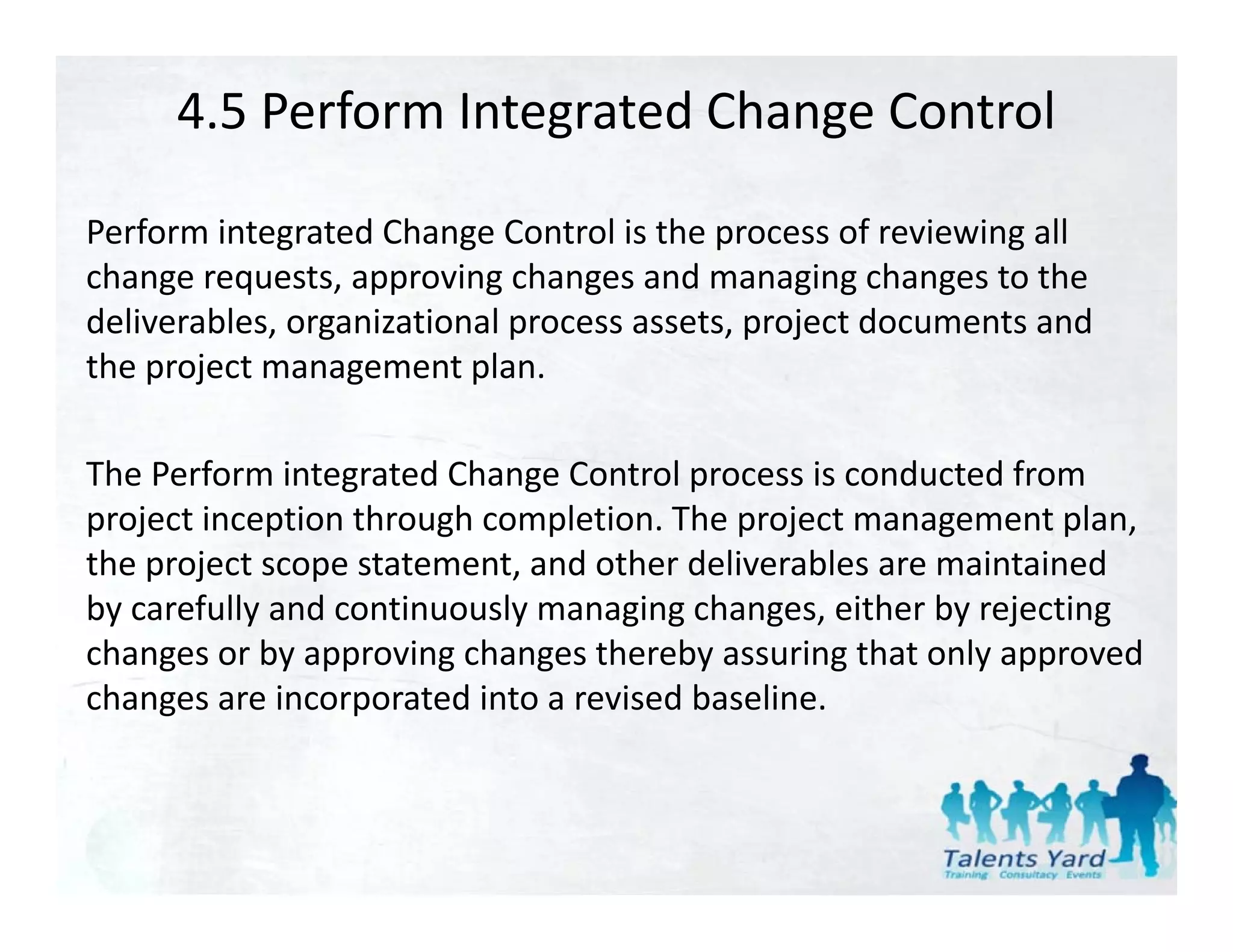 4.5 Perform Integrated Change Control

Perform integrated Change Control is the process of reviewing all 
change requests, approving changes and managing changes to the 
deliverables, organizational process assets, project documents and 
the project management plan. 

The Perform integrated Change Control process is conducted from 
p j
project inception through completion. The project management plan, 
             p         g      p            p j          g       p
the project scope statement, and other deliverables are maintained 
by carefully and continuously managing changes, either by rejecting 
changes or by approving changes thereby assuring that only approved 
changes or by approving changes thereby assuring that only approved
changes are incorporated into a revised baseline.
 