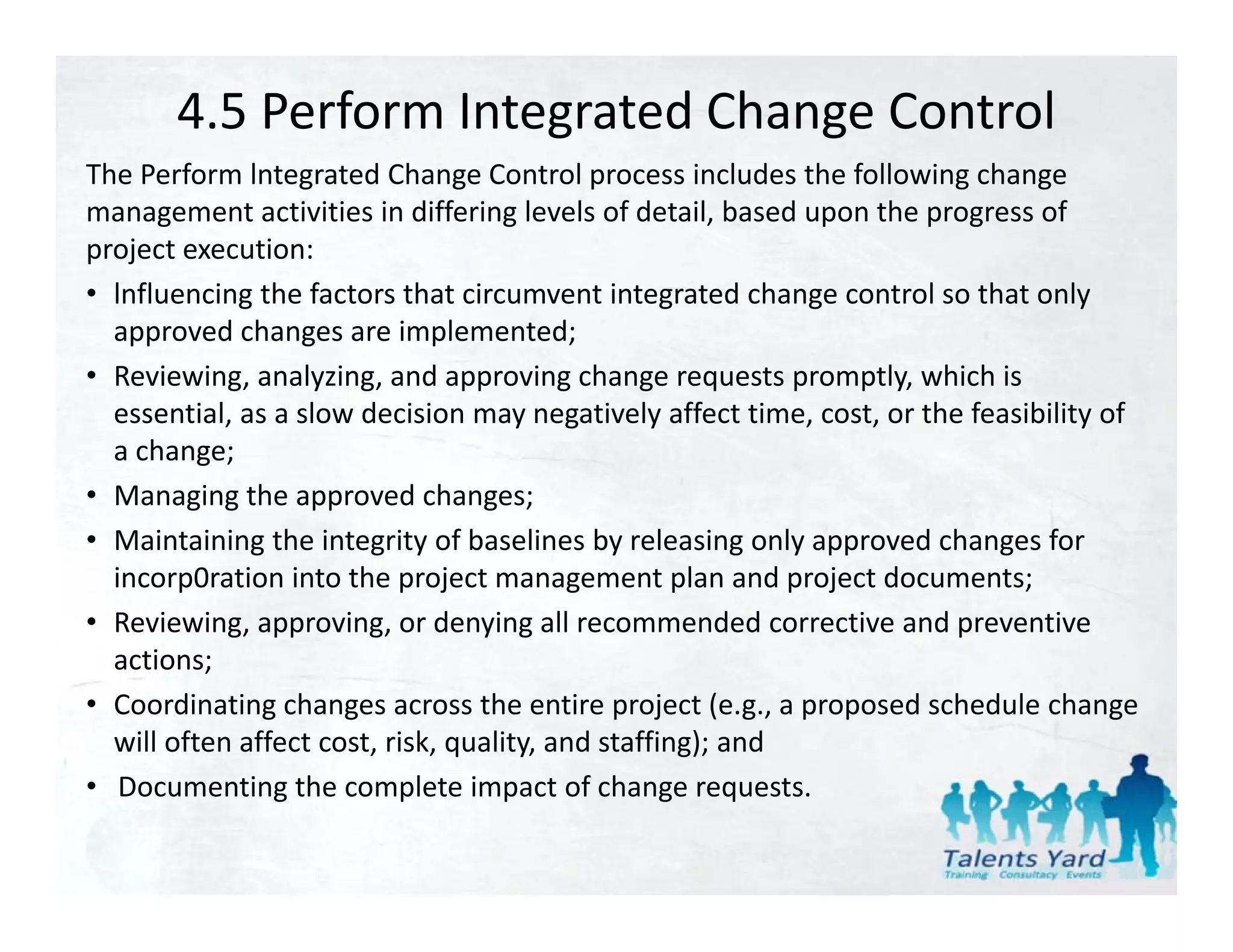 4.5 Perform Integrated Change Control
The Perform lntegrated Change Control process includes the following change 
The Perform lntegrated Change Control process includes the following change
management activities in differing levels of detail, based upon the progress of 
project execution:
• lnfluencing the factors that circumvent integrated change control so that only
  lnfluencing the factors that circumvent integrated change control so that only 
  approved changes are implemented;
• Reviewing, analyzing, and approving change requests promptly, which is 
  essential, as a slow decision may negatively affect time, cost, or the feasibility of 
  essential as a slow decision may negatively affect time cost or the feasibility of
  a change;
• Managing the approved changes;
• Maintaining the integrity of baselines by releasing only approved changes for
  Maintaining the integrity of baselines by releasing only approved changes for 
  incorp0ration into the project management plan and project documents;
• Reviewing, approving, or denying all recommended corrective and preventive 
  actions;
• Coordinating changes across the entire project (e.g., a proposed schedule change 
  will often affect cost, risk, quality, and staffing); and
• Documenting the complete impact of change requests.
                   h         l             f h
 
