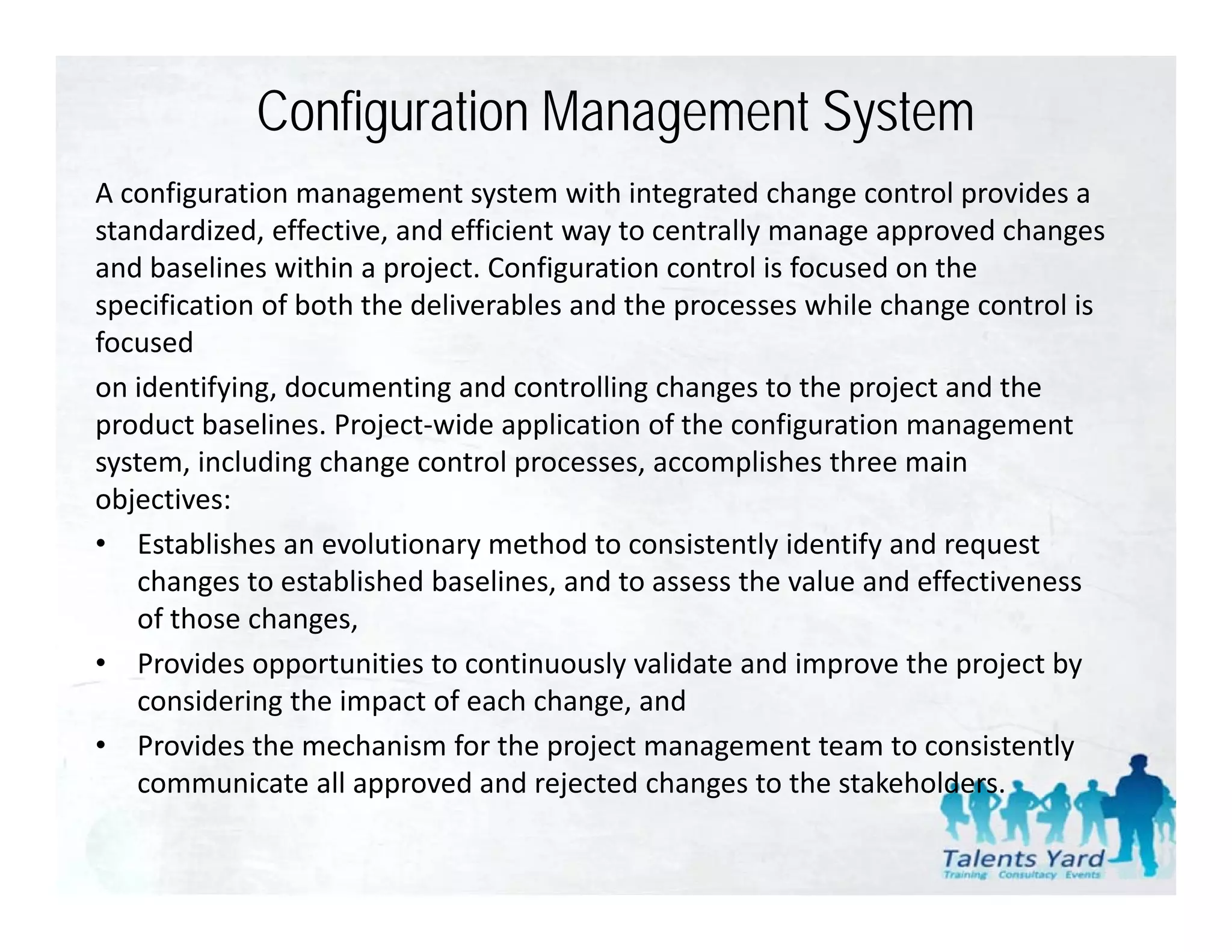 Configuration Management System
A configuration management system with integrated change control provides a 
standardized, effective, and efficient way to centrally manage approved changes 
and baselines within a project. Configuration control is focused on the 
specification of both the deliverables and the processes while change control is 
     ifi i     f b h h d li        bl       d h              hil h           li
focused
on identifying, documenting and controlling changes to the project and the 
product baselines. Project‐wide application of the configuration management 
    d    b li       P j       id        li i    f h       fi    i
system, including change control processes, accomplishes three main 
objectives:
• E t bli h
   Establishes an evolutionary method to consistently identify and request 
                       l ti           th d t       i t tl id tif   d       t
   changes to established baselines, and to assess the value and effectiveness 
   of those changes,
• P id
   Provides opportunities to continuously validate and improve the project by 
                   t iti t         ti        l  lid t    di       th     j tb
   considering the impact of each change, and
• Provides the mechanism for the project management team to consistently 
   communicate all approved and rejected changes to the stakeholders.  
             i t ll           d d j t d h               t th t k h ld
 