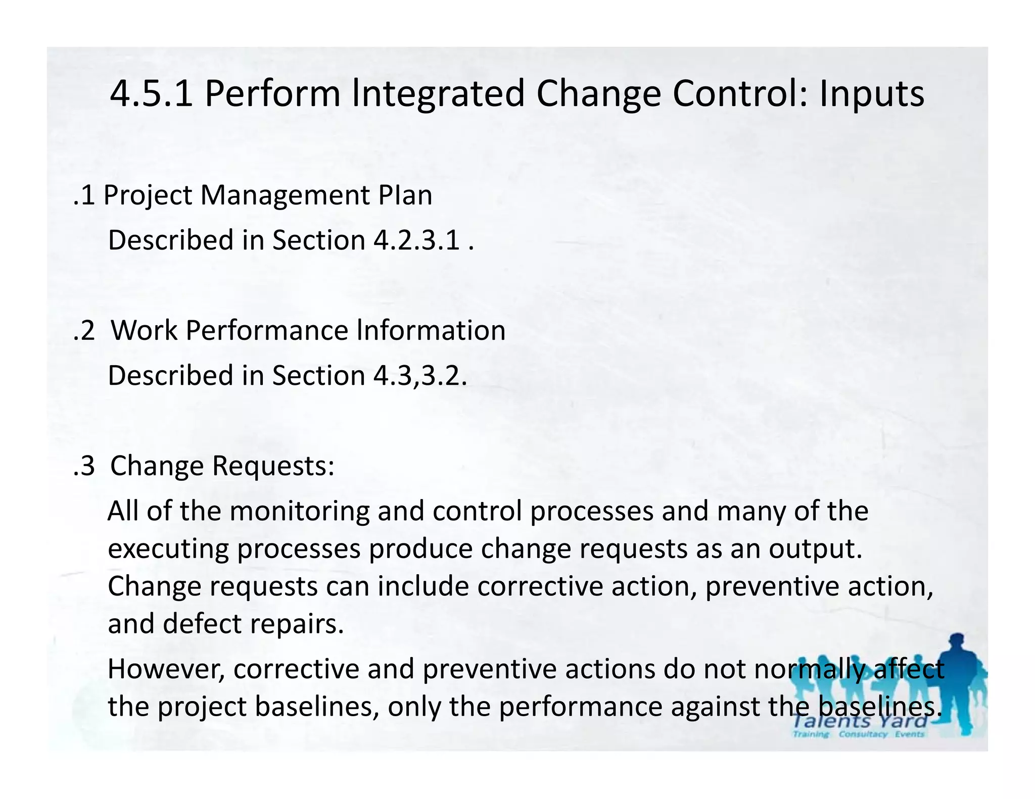 4.5.1 Perform lntegrated Change Control: Inputs

.1 Project Management PIan
   Described in Section 4.2.3.1 .
   Described in Section 4.2.3.1 .

.2  Work Performance lnformation
    Described in Section 4.3,3.2.

.3  Change Requests:
    All of the monitoring and control processes and many of the 
    executing processes produce change requests as an output. 
    executing processes produce change requests as an output
    Change requests can include corrective action, preventive action, 
    and defect repairs. 
    However, corrective and preventive actions do not normally affect 
    the project baselines, only the performance against the baselines.
 