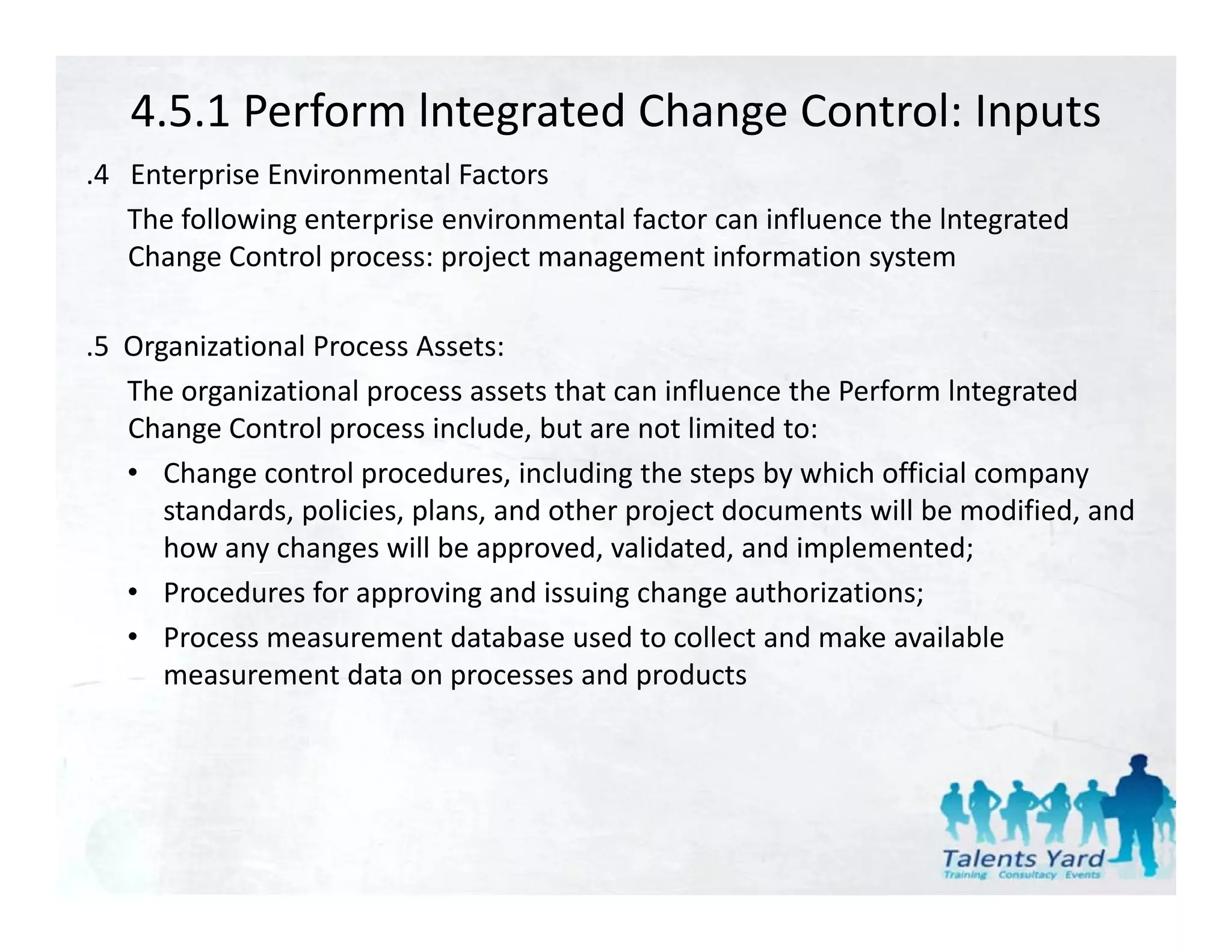 4.5.1 Perform lntegrated Change Control: Inputs
.4   Enterprise Environmental Factors
 4 Enterprise Environmental Factors
     The following enterprise environmental factor can influence the lntegrated 
     Change Control process: project management information system

.5  Organizational Process Assets:
    The organizational process assets that can influence the Perform lntegrated 
    Change Control process include, but are not limited to:
    • Change control procedures, including the steps by which official company 
       standards, policies, plans, and other project documents will be modified, and 
       how any changes will be approved, validated, and implemented;
    • Procedures for approving and issuing change authorizations;
    • Process measurement database used to collect and make available 
       measurement data on processes and products
 