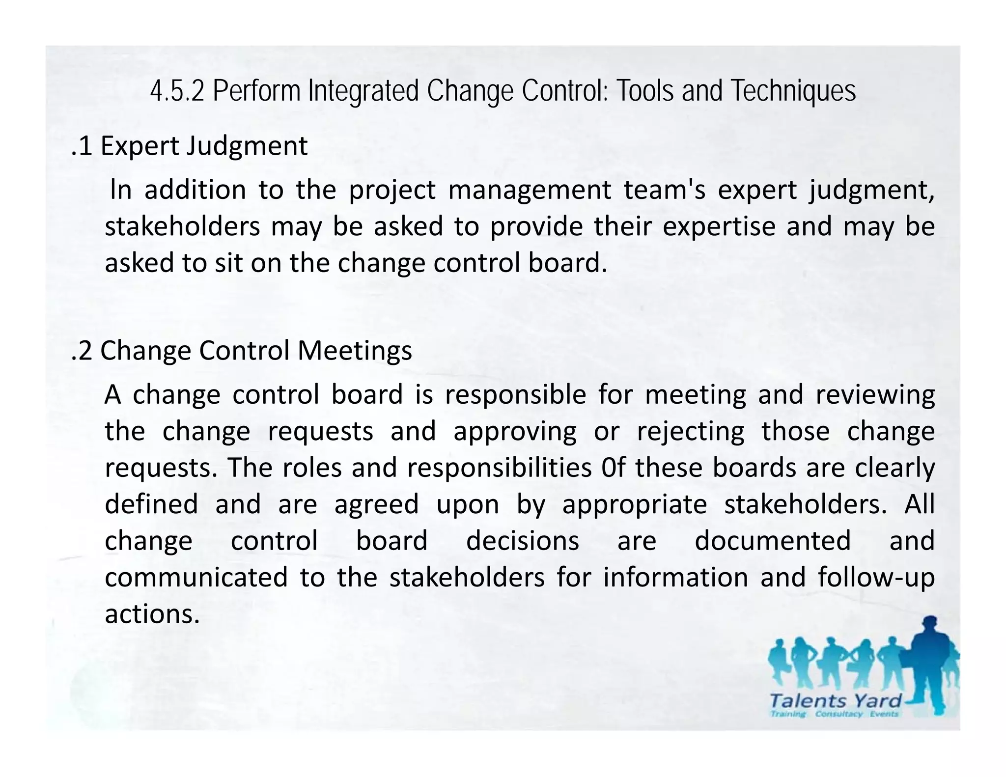 4.5.2 Perform lntegrated Change Control: Tools and Techniques
.1 Expert Judgment
 1
    ln addition to the project management team's expert judgment,
   stakeholders may be asked to provide their expertise and may be
   asked to sit on the change control board.

.2 Change Control Meetings
    h            l
   A change control board is responsible for meeting and reviewing
   the change requests and approving or rejecting those change
   requests. The roles and responsibilities 0f these boards are clearly
   defined and are agreed upon by appropriate stakeholders. All
   change control b d d i i
    h           t l board decisions are d          documented and
                                                            t d       d
   communicated to the stakeholders for information and follow‐up
   actions.
 