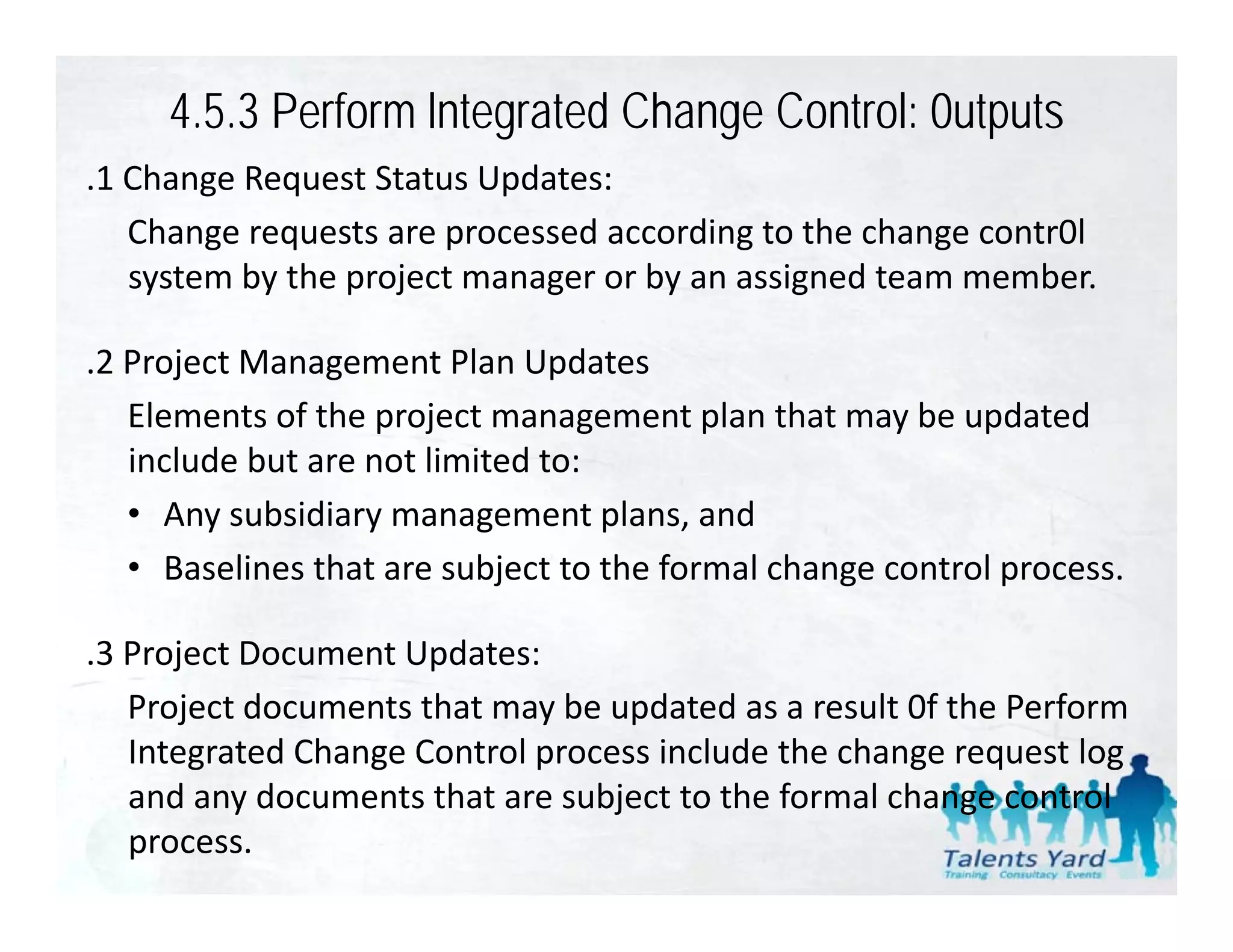 4.5.3 Perform lntegrated Change Control: 0utputs
.1 Change Request Status Updates:
 1 Change Request Status Updates:
   Change requests are processed according to the change contr0l 
   system by the project manager or by an assigned team member.

.2 Project Management Plan Updates
   Elements of the project management plan that may be updated 
   Elements of the project management plan that may be updated
   include but are not limited to:
   • Any subsidiary management plans, and
   • Baselines that are subject to the formal change control process.

.3 Project Document Updates:
 3 Project Document Updates:
   Project documents that may be updated as a result 0f the Perform 
   Integrated Change Control process include the change request log 
   and any documents that are subject to the formal change control 
   process.
 