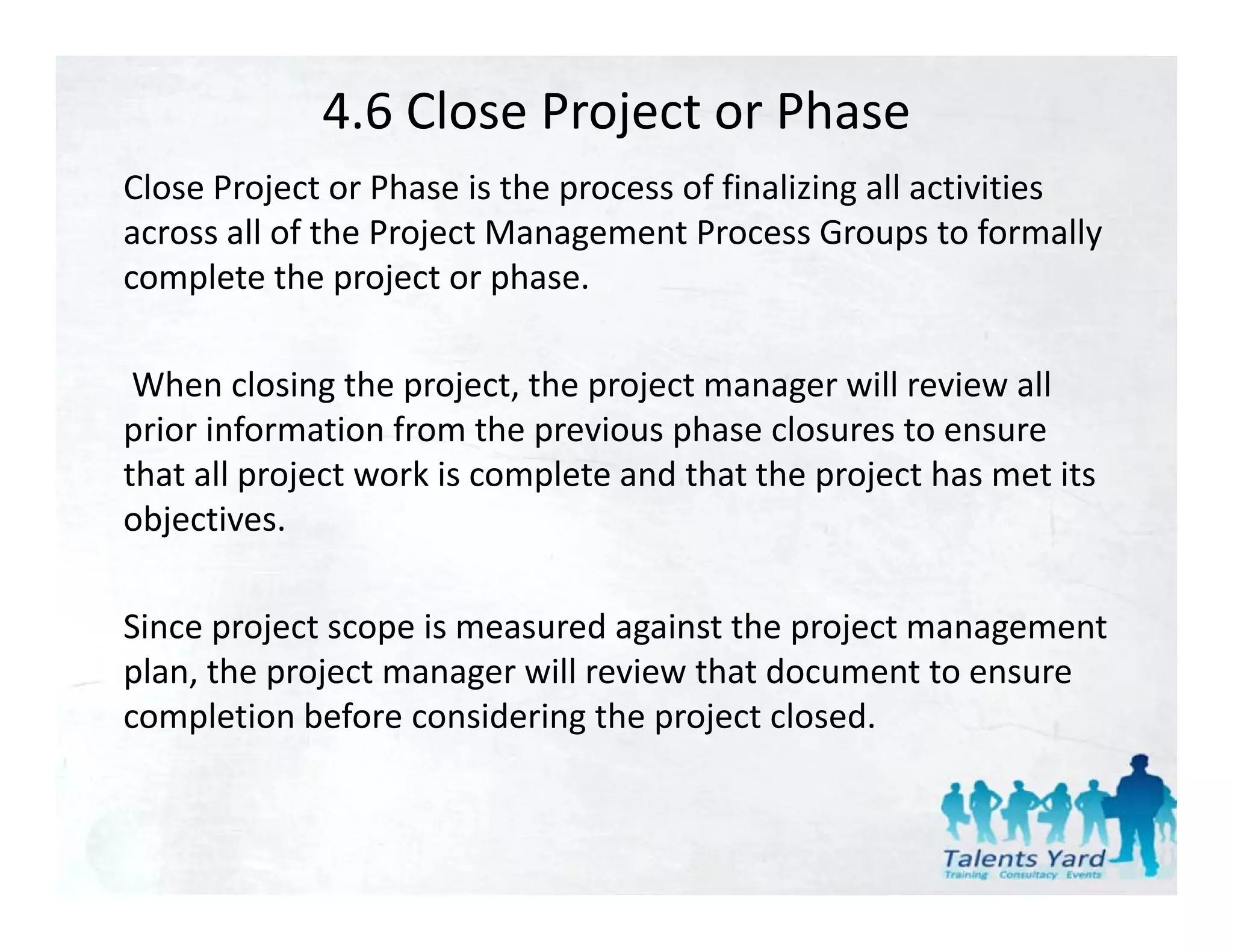 4.6 Close Project or Phase
Close Project or Phase is the process of finalizing all activities 
Cl    P j         Ph    i h            f fi li i     ll i i i
across all of the Project Management Process Groups to formally 
complete the project or phase.

 When closing the project, the project manager will review all 
prior information from the previous phase closures to ensure 
         f         f      h            h     l
that all project work is complete and that the project has met its 
objectives. 
   j

Since project scope is measured against the project management 
plan, the project manager will review that document to ensure 
completion before considering the project closed.
 