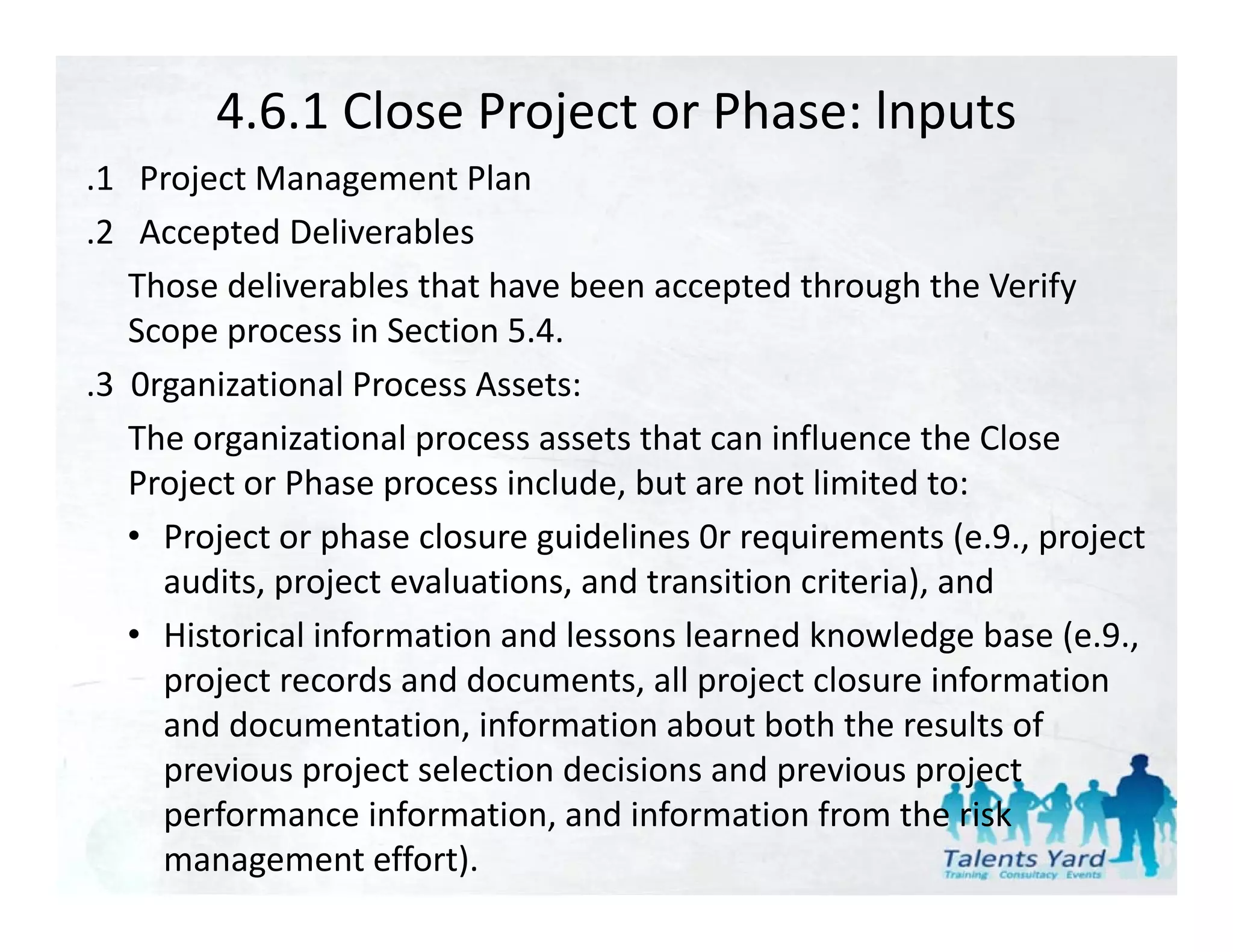 4.6.1 Close Project or Phase: lnputs
.1   Project Management Plan
 1 Project Management Plan
.2   Accepted Deliverables
    Those deliverables that have been accepted through the Verify 
    Those deliverables that have been accepted through the Verify
    Scope process in Section 5.4.
.3  0rganizational Process Assets:
    The organizational process assets that can influence the Close 
    Project or Phase process include, but are not limited to:
    • Project or phase closure guidelines 0r requirements (e 9 project
      Project or phase closure guidelines 0r requirements (e.9., project 
      audits, project evaluations, and transition criteria), and
    • Historical information and lessons learned knowledge base (e.9., 
      project records and documents, all project closure information 
      and documentation, information about both the results of 
      previous project selection decisions and previous project 
      previous project selection decisions and previous project
      performance information, and information from the risk 
      management effort).
 
