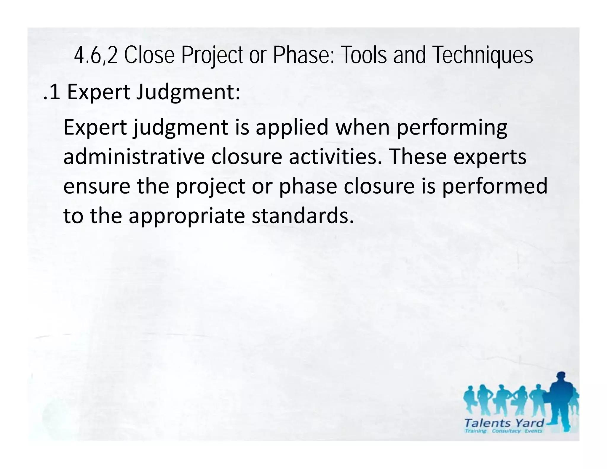 4.6,2 Close Project or Phase: Tools and Techniques
.1 Expert Judgment:
 1E       tJ d       t
  Expert judgment is applied when performing 
  administrative closure activities. These experts 
  ensure the project or phase closure is performed 
  to the appropriate standards.
 