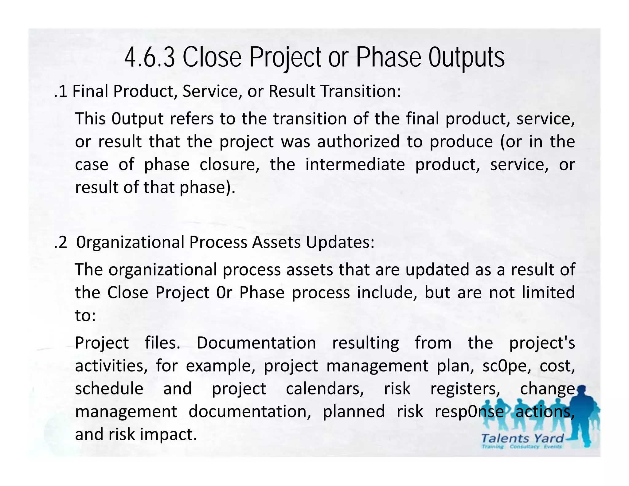 4.6.3 Close Project or Phase 0utputs
.1 Final Product Service or Result Transition:
 1       Product, Service,
   This 0utput refers to the transition of the final product, service,
   or result that the project was authorized to produce (or in the
   case of phase closure, the intermediate product, service, or
   result of that phase).

.2 0rganizational Process Assets Updates:
   The organizational process assets that are updated as a result of
   the Close Project 0r Phase process include, but are not limited
   to:
   Project files. Documentation resulting from the project's
   activities, for example, project management plan, sc0pe, cost,
   schedule and project calendars, risk registers, change
                      p j               ,         g      ,        g
   management documentation, planned risk resp0nse actions,
   and risk impact.
 