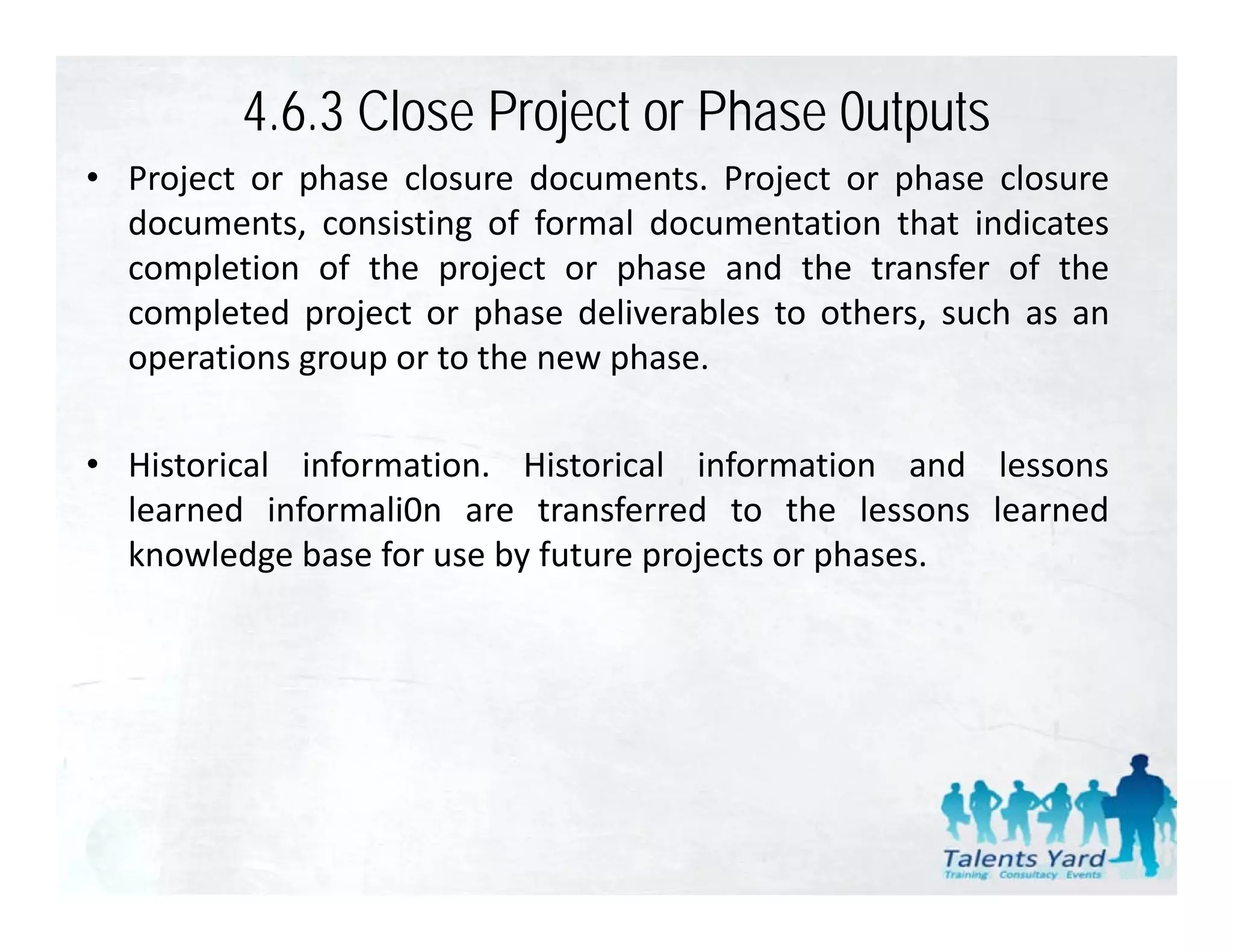 4.6.3 Close Project or Phase 0utputs
• Project or phase closure documents Project or phase closure
                            documents.
  documents, consisting of formal documentation that indicates
  completion of the project or phase and the transfer of the
  completed project or phase deliverables to others, such as an
  operations group or to the new phase.

• Historical information. Historical information and lessons
  learned informali0n are transferred to the lessons learned
  knowledge base for use by future projects or phases.
 