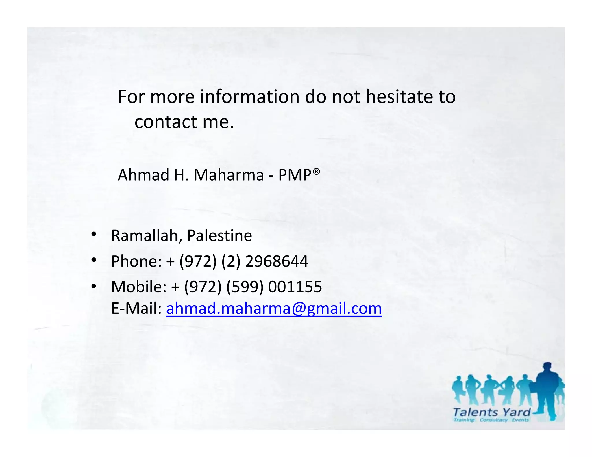 For more information do not hesitate to 
     contact me.

   Ahmad H. Maharma ‐ PMP®


• Ramallah, Palestine 
• Ph
  Phone: + (972) (2) 2968644
           (972) (2) 2968644
• Mobile: + (972) (599) 001155
  E‐Mail: ahmad.maharma@gmail.com
                           @g
 