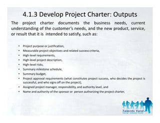 4.1.3 Develop Project Charter: Outputs
The project charter documents the business needs current
                                                   needs,
understanding of the customer’s needs, and the new product, service,
or result that it is intended to satisfy, such as:

   •   Project purpose or justification,
   •   Measurable project objectives and related success criteria,
   •   High‐level requirements,
   •   High‐level project description,
   •   High‐level risks,
   •   Summary milestone schedule
                            schedule,
   •   Summary budget,
   •   Project approval requirements (what constitutes project success, who decides the project is
       successful, and who signs off on the project),
   •   Assigned project manager, responsibility, and authority level, and
   •   Name and authority of the sponsor or person authorizing the project charter,
 