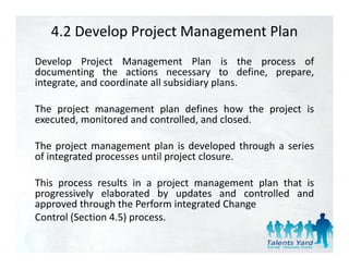 4.2 Develop Project Management Plan
Develop Project Management Plan is the process of
documenting the actions necessary to define, prepare,
integrate,
integrate and coordinate all subsidiary plans
                                        plans.

The project management plan defines how the project is
executed, monitored and controlled, and closed.
     t d     it d d        t ll d d l d

The project management plan is developed through a series
of integrated processes until project closure.

This process results in a project management plan that is
progressively elaborated by updates and controlled and
approved through the Perform integrated Change
Control (Section 4 5) process
                 4.5) process.
 