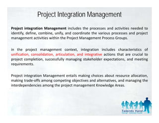 Project Integration Management
Project integration Management includes the processes and activities needed to
identify, define, combine, unify, and coordinate the various processes and project
management activities within the Project Management Process Groups
                                                               Groups.

in the project management context, integration includes characteristics of
unification, consolidation artic lation and integrati e actions that are cr cial to
  nification consolidation, articulation,   integrative                  crucial
project completion, successfully managing stakeholder expectations, and meeting
requirements.

Project integration Management entails making choices about resource allocation,
making trade‐offs among competing objectives and alternatives, and managing the
interdependencies among the project management Knowledge Areas
                                                            Areas.
 