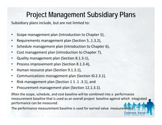 Project Management Subsidiary Plans
Subsidiary plans include, but are not limited to:
Subsidiary plans include but are not limited to:

•   Scope management plan (introduction to Chapter 5),
•   Requirements management plan (Section 5..1.3.2),
•   Schedule management plan (introduction to Chapter 6),
•   Cost management plan (introduction to Chapter 7),
•   Quality management plan (Section 8.1.3‐1),
•   Process improvement plan (Section 8.1.3.4),
•   Human resource plan (Section 9.1.3.1),
    Human resource plan (Section 9 1 3 1)
•   Communications management plan (Section I0.2.3.1),
•   Risk management plan (Section 1 1 .1 .3.1), and
•   Procurement management plan (Section 12.1.3.1).
                                   (                )
0ften the scope, schedule, and cost baseline will be combined into a  performance  
measurement baseline that is used as an overall project  baseline against which  integrated 
performance can be measured. 
   f              b          d
The performance measurement baseline is used for earned value  measurements.
 