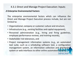 4.3.1 Direct and Manage Project Execution: lnputs
.3 Enterprise Environmental Factors:
 3

  The enterprise environmental factors which can influence the
  Direct and Manage Project Execution process i l d b are not
    i       d          j          i           include, but
  limited to:
  • Organizational company or customer culture and structure
    Organizational,                                        structure,
  • lnfrastructure (e.g., existing facilities and capital equipment),
  • Personnel administration (e.g., hiring and firing guidelines,
    employee performance reviews, and training records),
  • Stakeholder risk tolerances, and
  • Project management information systems (e.g., an automated
    tool suite, such as a scheduling software tool, a configuration
    management system an information collection and distribution
                   system,
    system or web interfaces to other online automated systems).
 
