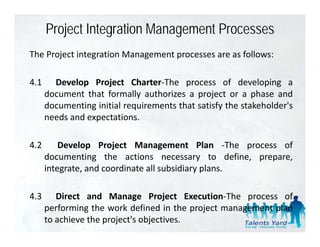 Project Integration Management Processes
The Project integration Management processes are as follows:

4.1     Develop Project Charter‐The process of developing a
      document that formally authorizes a project or a phase and
      documenting initial requirements that satisfy the stakeholder's
                                                        stakeholder s
      needs and expectations.

4.2       Develop Project Management Plan ‐The process of
      documenting the actions necessary to define, prepare,
      integrate,
      integrate and coordinate all subsidiary plans
                                              plans.

4.3      Direct and Manage Project Execution‐The process of
      performing the work defined in the project management plan
      to achieve the project's objectives.
 