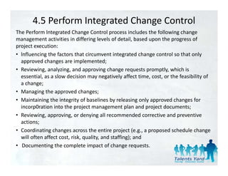 4.5 Perform Integrated Change Control
The Perform lntegrated Change Control process includes the following change 
The Perform lntegrated Change Control process includes the following change
management activities in differing levels of detail, based upon the progress of 
project execution:
• lnfluencing the factors that circumvent integrated change control so that only
  lnfluencing the factors that circumvent integrated change control so that only 
  approved changes are implemented;
• Reviewing, analyzing, and approving change requests promptly, which is 
  essential, as a slow decision may negatively affect time, cost, or the feasibility of 
  essential as a slow decision may negatively affect time cost or the feasibility of
  a change;
• Managing the approved changes;
• Maintaining the integrity of baselines by releasing only approved changes for
  Maintaining the integrity of baselines by releasing only approved changes for 
  incorp0ration into the project management plan and project documents;
• Reviewing, approving, or denying all recommended corrective and preventive 
  actions;
• Coordinating changes across the entire project (e.g., a proposed schedule change 
  will often affect cost, risk, quality, and staffing); and
• Documenting the complete impact of change requests.
                   h         l             f h
 