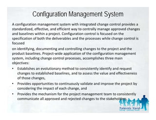 Configuration Management System
A configuration management system with integrated change control provides a 
standardized, effective, and efficient way to centrally manage approved changes 
and baselines within a project. Configuration control is focused on the 
specification of both the deliverables and the processes while change control is 
     ifi i     f b h h d li        bl       d h              hil h           li
focused
on identifying, documenting and controlling changes to the project and the 
product baselines. Project‐wide application of the configuration management 
    d    b li       P j       id        li i    f h       fi    i
system, including change control processes, accomplishes three main 
objectives:
• E t bli h
   Establishes an evolutionary method to consistently identify and request 
                       l ti           th d t       i t tl id tif   d       t
   changes to established baselines, and to assess the value and effectiveness 
   of those changes,
• P id
   Provides opportunities to continuously validate and improve the project by 
                   t iti t         ti        l  lid t    di       th     j tb
   considering the impact of each change, and
• Provides the mechanism for the project management team to consistently 
   communicate all approved and rejected changes to the stakeholders.  
             i t ll           d d j t d h               t th t k h ld
 