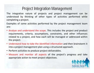 Project Integration Management
The integrative nature of projects and project management can be
understood by thinking of other types of activities performed while
completing a project.
Examples of some activities performed b the project management team
       l    f                    f      d by h
are:
• Analyze and understand the scope. This includes the project and product
  requirements, criteria, assumptions, constraints, and other influences
  related to a project, and how each will be managed or addressed within
  the project.
      p j
• Understand how to take the identified information and then brainstorm it
  into a project management plan using a structured approach.
• Perform activities to produce project deliverables
                                        deliverables.
• Measure and monitor all aspects of the project's progress and take
  appropriate action to meet project objectives.
 