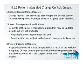 4.5.3 Perform lntegrated Change Control: 0utputs
.1 Change Request Status Updates:
 1 Change Request Status Updates:
   Change requests are processed according to the change contr0l 
   system by the project manager or by an assigned team member.

.2 Project Management Plan Updates
   Elements of the project management plan that may be updated 
   Elements of the project management plan that may be updated
   include but are not limited to:
   • Any subsidiary management plans, and
   • Baselines that are subject to the formal change control process.

.3 Project Document Updates:
 3 Project Document Updates:
   Project documents that may be updated as a result 0f the Perform 
   Integrated Change Control process include the change request log 
   and any documents that are subject to the formal change control 
   process.
 