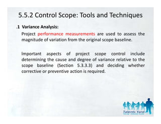 5.5.2 Control Scope: Tools and Techniques
.1 Variance Analysis:
   Project performance measurements are used to assess the
   magnitude of variation f
        it d f i ti from th original scope b li
                            the i i l       baseline.

  lmportant aspects of project scope control include
  determining the cause and degree of variance relative to the
  scope baseline (Section 5.3.3.3) and deciding whether
  corrective or preventive action i required.
         i             i      i is      i d
 