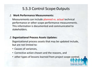 5.5.3 Control Scope:0utputs
.1   Work Performance Measurements:
    Measurements can include planned vs. actual technical 
    performance or other scope performance measurements. 
       f              th           f                     t
    This information is documented and communicated to 
    stakeholders.

.2  0rganizational Process Assets Updates:
    0rganizational process assets that may be updated include, 
    but are not limited to:
    • Causes of variances
      Causes of variances,
    • Corrective action chosen and the reasons, and
             yp                           p j        p
    • other types of lessons learned from project scope control.
 