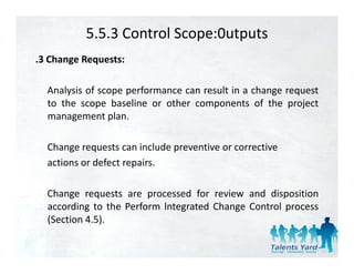 5.5.3 Control Scope:0utputs
.3 Change Requests:

  Analysis of scope performance can result in a change request
  to the scope baseline or other components of the project
  management plan.
       g        p

  Change requests can include preventive or corrective
  actions or defect repairs.

  Change requests are processed for review and disposition
  according to the Perform lntegrated Change Control process
  (
  (Section 4.5).
              )
 