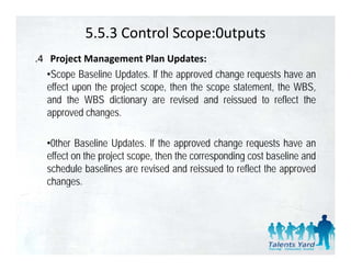 5.5.3 Control Scope:0utputs
.4 Project Management Plan Updates:
   •Scope Baseline Updates. lf the approved change requests have an
   effect upon th project scope, th th scope statement, th WBS
    ff t       the   j t         then the        t t    t the WBS,
   and the WBS dictionary are revised and reissued to reflect the
   approved changes.

  •0ther Baseline Updates. lf the approved change requests have an
  effect on th project scope, th th corresponding cost b li and
   ff t the j t               then the         di       t baseline d
  schedule baselines are revised and reissued to reflect the approved
  changes.
       g
 