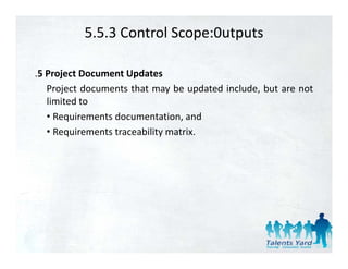 5.5.3 Control Scope:0utputs

.5 Project Document Updates
   Project documents that may be updated include, but are not
   limited to
   • Requirements documentation and
                  documentation,
   • Requirements traceability matrix.
 
