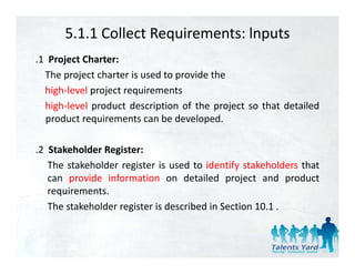 5.1.1 Collect Requirements: lnputs
.1 Project Charter:
  The project charter is used to provide the
  high‐level project requirements
  high‐level product description of the project so that detailed
  product requirements can be developed
                                 developed.

.2 Stakeholder Register:
                  g
   The stakeholder register is used to identify stakeholders that
   can provide information on detailed project and product
   requirements.
       i      t
   The stakeholder register is described in Section 10.1 .
 