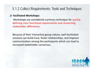 5.1.2 Collect Requirements: Tools and Techniques
.3  Facilitated Workshops:
     Workshops are considered a primary technique for quickly 
    defining cross‐functional requirements and reconciling 
    d fi i         f ti     l     i     t    d       ili
    stakeholder differences. 

  Because of their interactive group nature, well‐facilitated 
  sessions can build trust, foster relationships, and improve 
  communication among the participants which can lead to 
           i i              h       i i       hi h     l d
  increased stakeholder consensus.  
 
