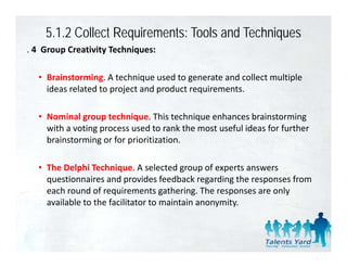 5.1.2 Collect Requirements: Tools and Techniques
. 4  Group Creativity Techniques: 
  4 Group Creativity Techniques:

   • Brainstorming. A technique used to generate and collect multiple 
     ideas related to project and product requirements.

   • Nominal group technique This technique enhances brainstorming
     Nominal group technique. This technique enhances brainstorming 
     with a voting process used to rank the most useful ideas for further 
     brainstorming or for prioritization.

   • The Delphi Technique. A selected group of experts answers 
     questionnaires and provides feedback regarding the responses from 
     each round of requirements gathering. The responses are only 
     available to the facilitator to maintain anonymity.
 