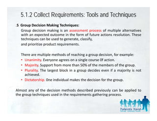 5.1.2 Collect Requirements: Tools and Techniques
.5 Group Decision Making Techniques:
   Group decision making is an assessment process of multiple alternatives
   with an expected outcome in the form of future actions resolution. These
   techniques can b used to generate, classify,
      h             be    d             l f
   and prioritize product requirements.

   There are multiple methods of reaching a group decision, for example:
   • Unanimity. Everyone agrees on a single course 0f action.
   • Majority. Support from more than 50% of the members of the group.
   • Plurality. The largest block in a group decides even if a majority is not
     achieved.
   • Dictatorship. 0ne individual makes the decision for the group.

Almost any of the decision methods described previously can be applied to
the group techniques used in the requirements gathering process.
 