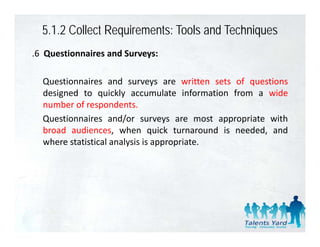 5.1.2 Collect Requirements: Tools and Techniques
.6 Questionnaires and Surveys:

  Questionnaires and surveys are written sets of questions
  designed to quickly accumulate information from a wide
  number of respondents.
                 p
  Questionnaires and/or surveys are most appropriate with
  broad audiences, when quick turnaround is needed, and
  where statistical analysis i appropriate.
    h       i i l      l i is         i
 