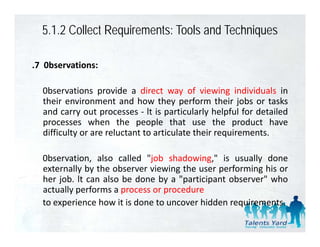 5.1.2 Collect Requirements: Tools and Techniques

.7 0bservations:

  0bservations provide a direct way of viewing individuals in
  their environment and how they perform their jobs or tasks
  and carry out processes ‐ lt is particularly helpful for detailed
  processes when the people that use the product have
  difficulty or are reluctant to articulate their requirements.

  0bservation, also called "job shadowing," is usually done
  externally by the observer viewing the user performing his or
  her job. lt can also be done by a "participant observer" who
  actually performs a process or procedure
  to experience how it is done to uncover hidden requirements
                                                 requirements.
 