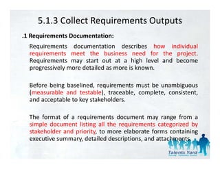 5.1.3 Collect Requirements Outputs
.1 Requirements Documentation:
  Requirements documentation describes how individual
  requirements meet the business need for the project
                                                 project.
  Requirements may start out at a high level and become
  progressively more detailed as more is known.

  Before being baselined, requirements must be unambiguous
  (
  (measurable and testable), traceable, complete, consistent,
                            ),        ,    p    ,           ,
  and acceptable to key stakeholders.

  The format of a requirements document may range from a
  simple document listing all the requirements categorized by
  stakeholder and priority, to more elaborate forms containing
  executive summary detailed descriptions and attachments
            summary,           descriptions,    attachments.
 