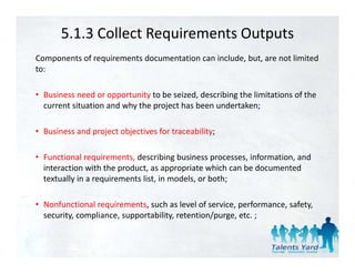 5.1.3 Collect Requirements Outputs
Components of requirements documentation can include, but, are not limited 
to:

• Business need or opportunity to be seized, describing the limitations of the 
  current situation and why the project has been undertaken;

• Business and project objectives for traceability;

• Functional requirements, d
        i    l     i        describing business processes, information, and 
                                   ibi b i                 i f     i      d
  interaction with the product, as appropriate which can be documented 
  textually in a requirements list, in models, or both;

• Nonfunctional requirements, such as level of service, performance, safety, 
  security, compliance, supportability, retention/purge, etc. ;
 