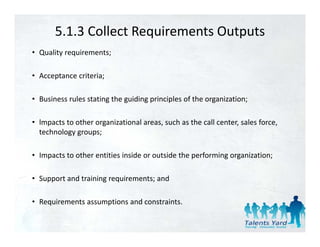 5.1.3 Collect Requirements Outputs
• Quality requirements;

• Acceptance criteria;
  Acceptance criteria;

• Business rules stating the guiding principles of the organization;

• lmpacts to other organizational areas, such as the call center, sales force, 
  technology groups;

• Impacts to other entities inside or outside the performing organization;

• Support and training requirements; and 

• Requirements assumptions and constraints
  Requirements assumptions and constraints.
 
