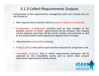 5.1.3 Collect Requirements Outputs
Components of the requirements management plan can include but are
                                                   include,
not limited to:

• How requirements activities will be planned, tracked, and reported;
        q                             p                       p

• Configuration management activities such as how changes to the
  product, service, or result requirements will be initiated, how impacts
  will be analyzed how they will be traced tracked and reported as well
          analyzed,                  traced, tracked,     reported,
  as the authorization levels required to approve these changes;

•   Requirements prioritization process;

• Product metrics that will be used and the rationale for using them; and

• Traceability structure, that is, which requirements attributes will be
  captured on the traceability matrix and to which other project
  documents requirements will be traced.
 
