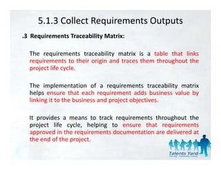 5.1.3 Collect Requirements Outputs
.3 Requirements Traceability Matrix:

  The requirements traceability matrix is a table that links
  requirements to their origin and traces them throughout the
  project life cycle.

  The implementation of a requirements traceability matrix
  helps ensure that each requirement adds business value by
      p                        q                          y
  linking it to the business and project objectives.

  It provides a means to track requirements throughout the
  project life cycle, helping to ensure that requirements
  approved in the requirements documentation are delivered at
  the end of the project
                 project.
 