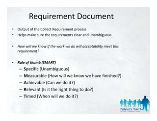 Requirement Document
•   Output of the Collect Requirement process
•   Helps make sure the requirements clear and unambiguous.

•   How will we know if the work we do will acceptability meet this 
    requirement?
      q

•   Rule of thumb (SMART)
     –   Specific (Unambiguous)
         S ifi (U         bi      )
     –   Measurable (How will we know we have finished?)
     –   Achievable (Can we do it?)
         Achievable (Can we do it?)
     –   Relevant (Is it the right thing to do?)
     –   Timed (When will we do it?)
 