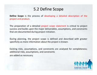 5.2 Define Scope
Define Scope is the process of developing a detailed description of the
project and product.

The preparation of a detailed project scope statement is critical to project
success and builds upon the major deliverables, assumptions, and constraints
that are documented during project initiation.
                          gp j

During planning, the project scope is defined and described with greater
specificity as more information about the project is known
                                                     known.

Existing risks, assumptions, and constraints are analyzed for completeness;
additional risks assumptions and constraints
            risks, assumptions,
are added as necessary.
 