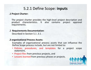 5.2.1 Define Scope: inputs
.1 Project Charter:
      j     h

  The project charter provides the high‐level project description and
  product characteristics. lt also contains project approval
     d t     h    t i ti          l        t i         j t           l
  requirements.

.2 Requirements Documentation:
 2
   Described in Section 5.1 .3.1 .

.3 organizational Process Assets:
 3
   Examples of organizational process assets that can influence the
   Define Scope process include, but are not limited to:
   • Policies procedures and templates for a project scope
     Policies, procedures,
     statement,
   • Project files from previous projects, and
   • Lessons learned from previous phases or projects
                                               projects.
 
