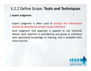 5.2.2 Define Scope: Tools and Techniques
.1 Expert Judgment:

  Expert judgment is often used to analyze the information
  needed to develop the project scope statement.
  Such judgment and expertise is applied to any technical
  details. Such expertise is provided by any group or individual
  with specialized knowledge or training, and is available from
  many sources.
 